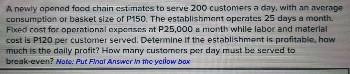 A newly opened food chain estimates to serve 200 customers a day, with an average
consumption or basket size of P150. The establishment operates 25 days a month.
Fixed cost for operational expenses at P25,000 a month while labor and material
cost is P120 per customer served. Determine if the establishment is profitable, how
much is the daily profit? How many customers per day must be served to
break-even? Note: Put Final Answer in the yellow box