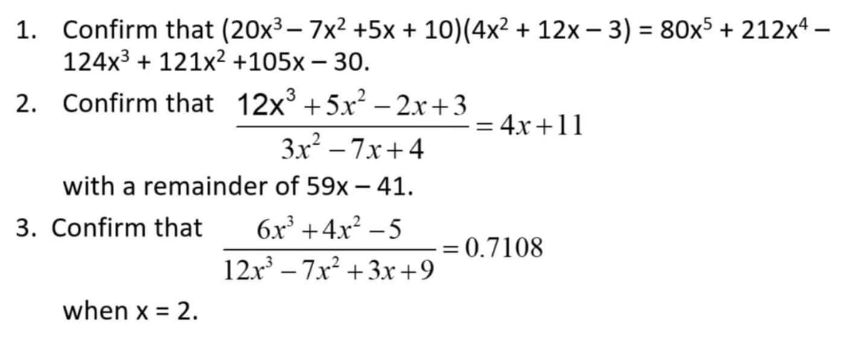 1. Confirm that (20x³ - 7x² +5x + 10) (4x² + 12x − 3) = 80x5 +212x4.
124x³+ 121x² +105x - 30.
2.
Confirm that 12x³ +5x²–2x+3
3x²-7x+4
with a remainder of 59x - 41.
3. Confirm that 6x³+4x²-5
12x³-7x²+3x+9
when x = 2.
=
4x+11
= 0.7108