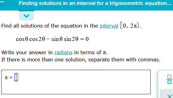 Finding solutions in an interval for a trigonometric equation...
Find all solutions of the equation in the interval [0, 21).
cose cos 20 - sin 0 sin 20 = 0
Write your answer in radians in terms of it.
If there is more than one solution, separate them with commas.
=
8