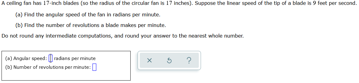 A ceiling fan has 17-inch blades (so the radius of the circular fan is 17 inches). Suppose the linear speed of the tip of a blade is 9 feet per second.
(a) Find the angular speed of the fan in radians per minute.
(b) Find the number of revolutions a blade makes per minute.
Do not round any intermediate computations, and round your answer to the nearest whole number.
(a) Angular speed:[] radians per minute
(b) Number of revolutions per minute: