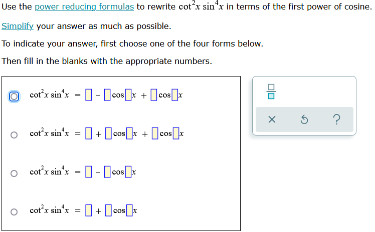 Use the power reducing formulas to rewrite cotx sin*x in terms of the first power of cosine.
Simplify your answer as much as possible.
To indicate your answer, first choose one of the four forms below.
Then fill in the blanks with the appropriate numbers.
cot’x sin*x = [] - [cos[] + [cos[]
+
X
cot’x sin*x = [] + []cos[]x +[cos[]x
cot’x sinx = [] - [cos x
cot’x sin*x = [] + []cos[
010
X
5
?