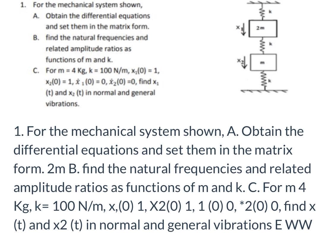 1. For the mechanical system shown,
A. Obtain the differential equations
and set them in the matrix form.
2m
B. find the natural frequencies and
related amplitude ratios as
functions of m and k.
C. For m = 4 Kg, k = 100 N/m, x,(0) = 1,
x,(0) = 1, 1 (0) = 0, X2(0) =0, find x,
(t) and x2 (t) in normal and general
vibrations.
1. For the mechanical system shown, A. Obtain the
differential equations and set them in the matrix
form. 2m B. find the natural frequencies and related
amplitude ratios as functions of m and k. C. For m 4
Kg, k= 100 N/m, x,(0) 1, X2(0) 1, 1 (0) 0, *2(0) 0, find x
(t) and x2 (t) in normal and general vibrations E WW
