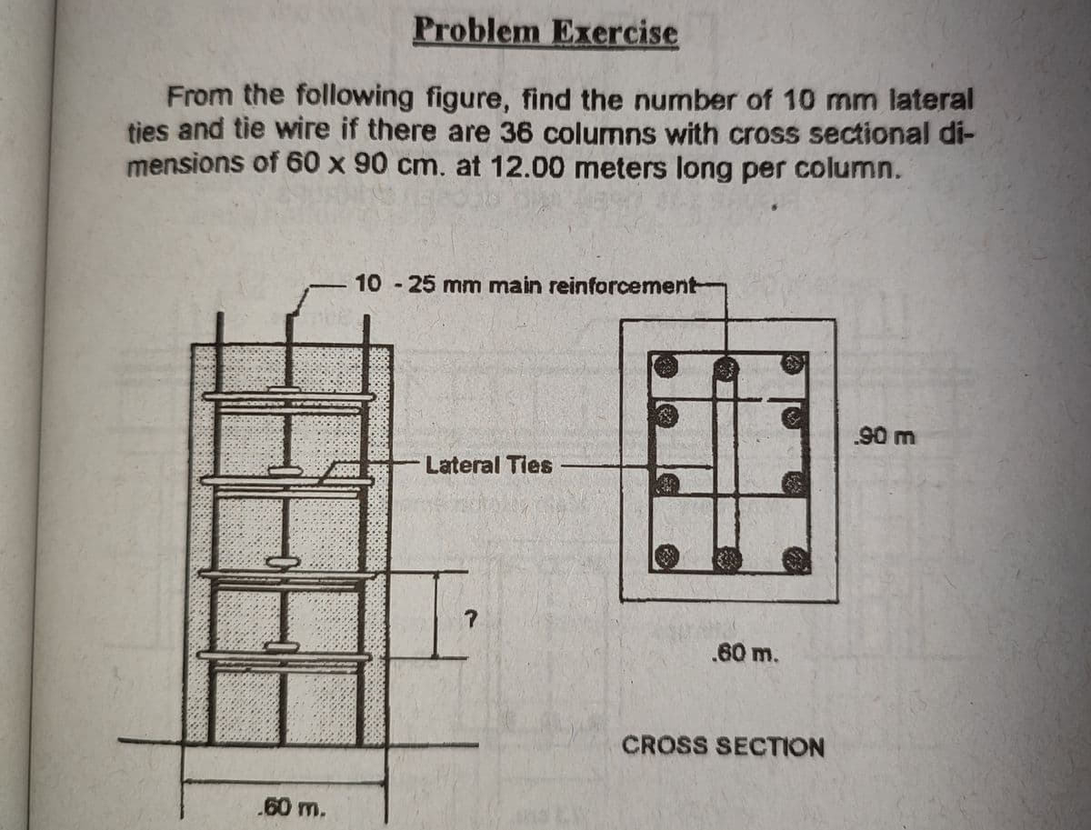 Problem Exercise
From the following figure, find the number of 10 mm lateral
ties and tie wire if there are 36 columns with cross sectional di-
mensions of 60 x 90 cm. at 12.00 meters long per column.
10 - 25 mm main reinforcement-
90 m
Lateral Tles
.60 m.
CROSS SECTION
.60 m.
