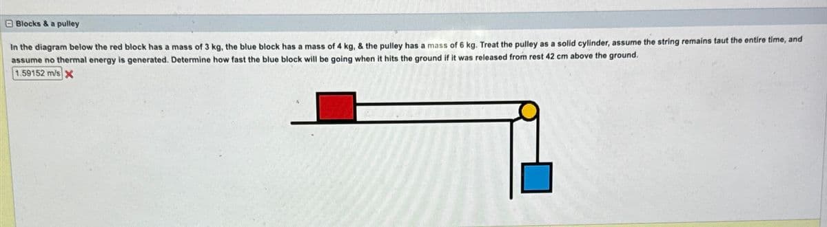 Blocks & a pulley
In the diagram below the red block has a mass of 3 kg, the blue block has a mass of 4 kg, & the pulley has a mass of 6 kg. Treat the pulley as a solid cylinder, assume the string remains taut the entire time, and
assume no thermal energy is generated. Determine how fast the blue block will be going when it hits the ground if it was released from rest 42 cm above the ground.
1.59152 m/s X