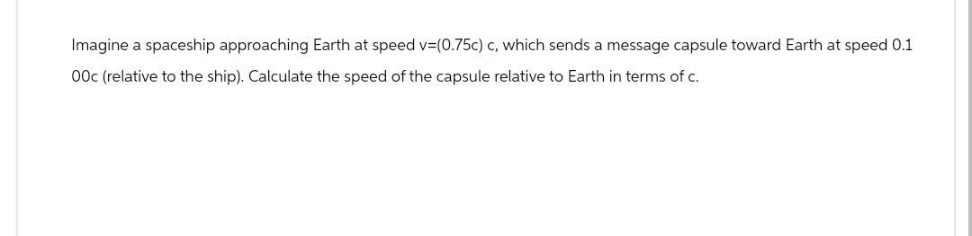 Imagine a spaceship approaching Earth at speed v=(0.75c) c, which sends a message capsule toward Earth at speed 0.1
00c (relative to the ship). Calculate the speed of the capsule relative to Earth in terms of c.
