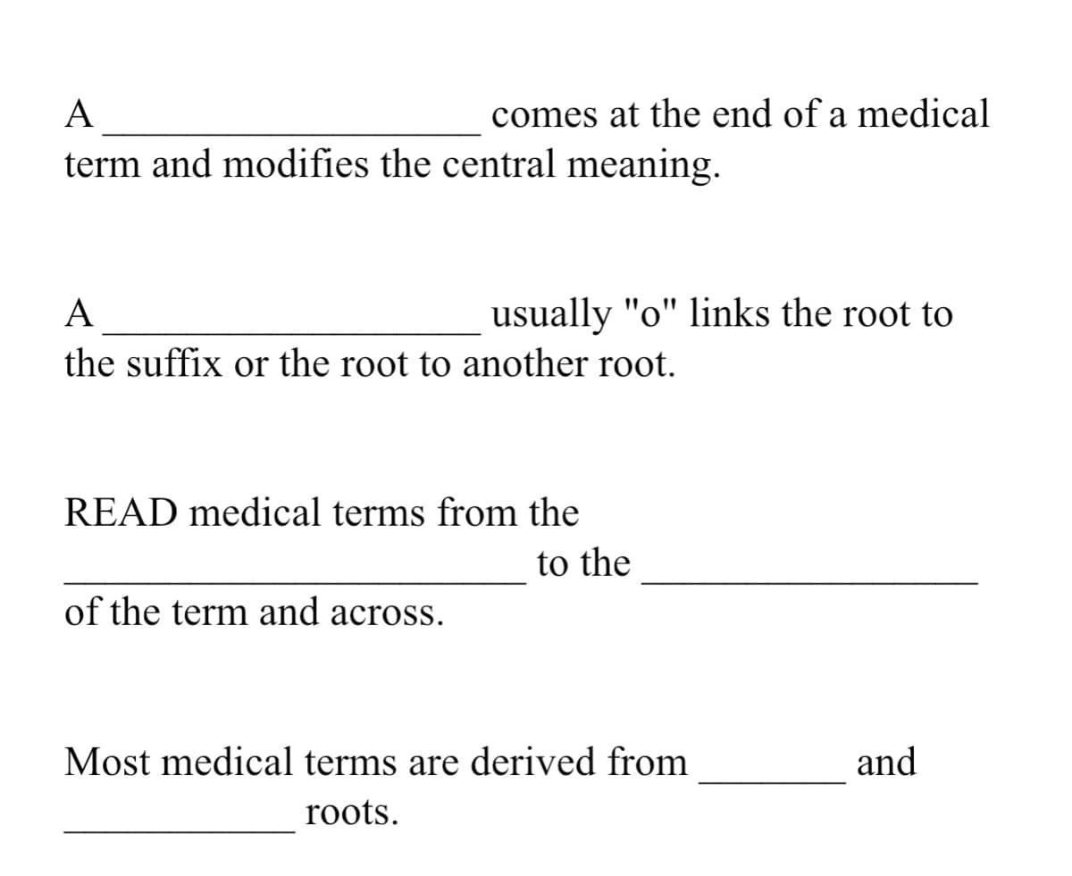 A
comes at the end of a medical
term and modifies the central meaning.
A
usually "o" links the root to
the suffix or the root to another root.
READ medical terms from the
to the
of the term and across.
Most medical terms are derived from
and
roots.
