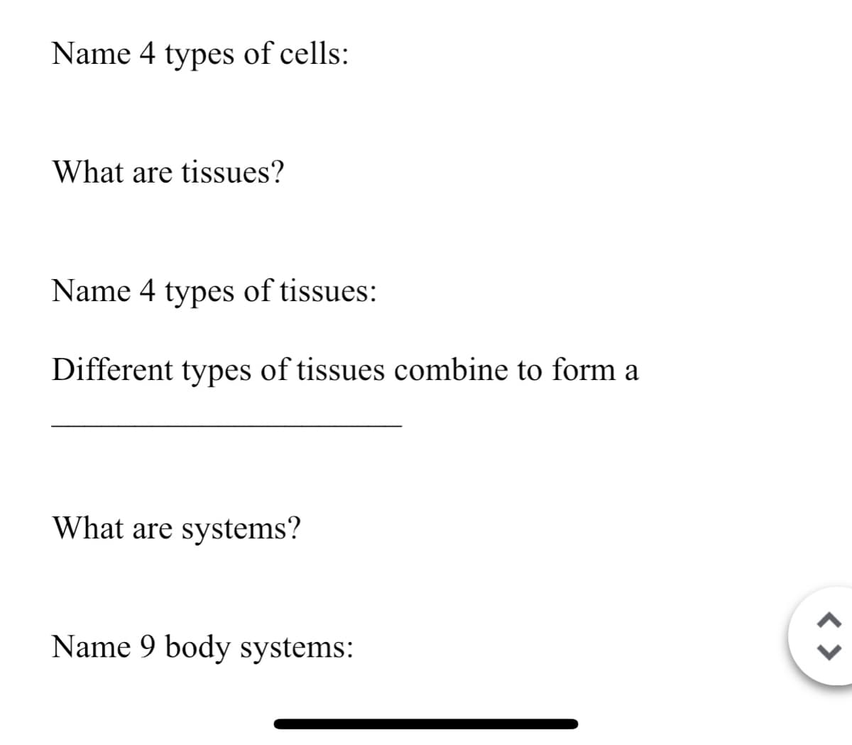 Name 4 types of cells:
What are tissues?
Name 4 types of tissues:
Different types of tissues combine to form a
What are systems?
Name 9 body systems:
< >
