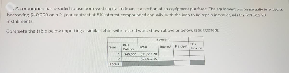 .A corporation has decided to use borrowed capital to finance a portion of an equipment purchase. The equipment will be partially financed by
borrowing $40,000 on a 2-year contract at 5% interest compounded annually, with the loan to be repaid in two equal EOY $21,512.20
installments.
Complete the table below (inputting a similar table, with related work shown above or below, is suggested).
Payment
BOY
EOY
Year
Total
Interest Principal
Balance
Balance
$40,000
$21,512.20
2
$21,512.20
Totals

