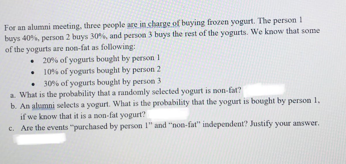 For an alumni meeting, three people are in charge of buying frozen yogurt. The
buys 40%, person 2 buys 30%, and person 3 buys the rest of the yogurts. We know that some
of the yogurts are non-fat as following:
person
1
20% of yogurts bought by person 1
10% of yogurts bought by person 2
30% of yogurts bought by person 3
a. What is the probability that a randomly selected yogurt is non-fat?
b. An alumni selects a yogurt. What is the probability that the yogurt is bought by person 1,
if we know that it is a non-fat yogurt?
c. Are the events "purchased by person 1" and "non-fat" independent? Justify your answer.
