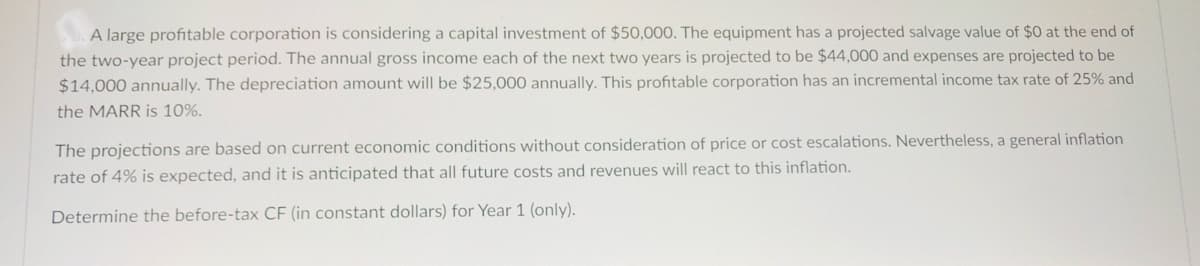 A large profitable corporation is considering a capital investment of $50,000. The equipment has a projected salvage value of $0 at the end of
the two-year project period. The annual gross income each of the next two years is projected to be $44,000 and expenses are projected to be
$14,000 annually. The depreciation amount will be $25,000 annually. This profitable corporation has an incremental income tax rate of 25% and
the MARR is 10%.
The projections are based on current economic conditions without consideration of price or cost escalations. Nevertheless, a general inflation
rate of 4% is expected, and it is anticipated that all future costs and revenues will react to this inflation.
Determine the before-tax CF (in constant dollars) for Year 1 (only).
