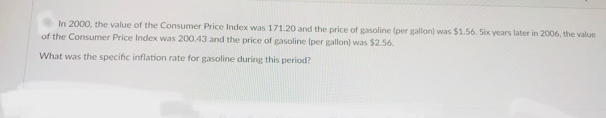 In 2000, the value of the Consumer Price Index was 171.20 and the price of gasoline (per gallon) was $1.56. Six years later in 2006, the value
of the Consumer Price Index was 200.43 and the price of gasoline (per gallon) was $2.56.
What was the specific inflation rate for gasoline during this period?
