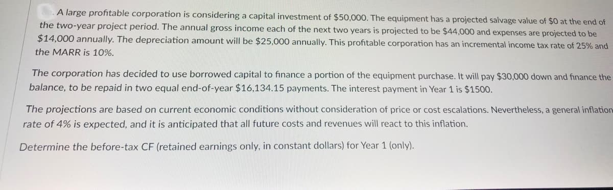 A large profitable corporation is considering a capital investment of $50,000. The equipment has a projected salvage value of $0 at the end of
the two-year project period. The annual gross income each of the next two years is projected to be $44,000 and expenses are projected to be
$14,000 annually. The depreciation amount will be $25,000 annually. This profitable corporation has an incremental income tax rate of 25% and
the MARR is 10%.
The corporation has decided to use borrowed capital to finance a portion of the equipment purchase. It will pay $30,000 down and finance the
balance, to be repaid in two equal end-of-year $16,134.15 payments. The interest payment in Year 1 is $1500.
The projections are based on current economic conditions without consideration of price or cost escalations. Nevertheless, a general inflation
rate of 4% is expected, and it is anticipated that all future costs and revenues will react to this inflation.
Determine the before-tax CF (retained earnings only, in constant dollars) for Year 1 (only).
