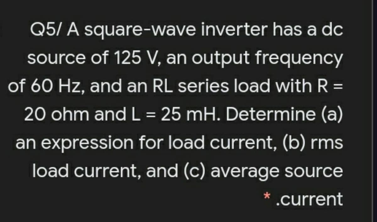 Q5/ A square-wave inverter has a dc
source of 125 V, an output frequency
of 60 Hz, and an RL series load with R =
%3D
20 ohm and L = 25 mH. Determine (a)
an expression for load current, (b) rms
load current, and (c) average source
* .current
