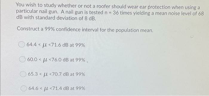 You wish to study whether or not a roofer should wear ear protection when using a
particular nail gun. A nail gun is tested n = 36 times yielding a mean noise level of 68
dB with standard deviation of 8 dB.
Construct a 99% confidence interval for the population mean.
64.4 < u <71.6 dB at 99%
O 60.0 < u <76.0 dB at 99% .
65.3 < u <70.7 dB at 99%
64.6 < u <71.4 dB at 99%
