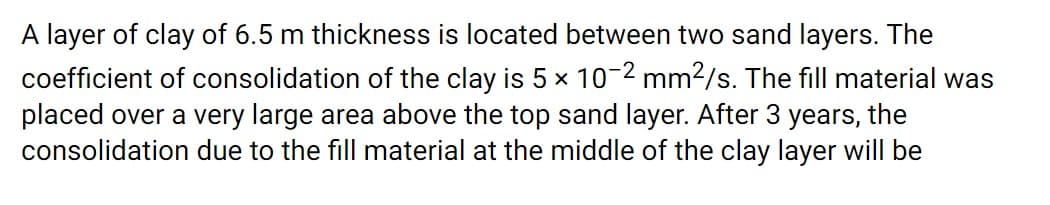 A layer of clay of 6.5 m thickness is located between two sand layers. The
coefficient of consolidation of the clay is 5 x 10-2 mm2/s. The fill material was
placed over a very large area above the top sand layer. After 3 years, the
consolidation due to the fill material at the middle of the clay layer will be
