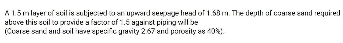A 1.5 m layer of soil is subjected to an upward seepage head of 1.68 m. The depth of coarse sand required
above this soil to provide a factor of 1.5 against piping will be
(Coarse sand and soil have specific gravity 2.67 and porosity as 40%).
