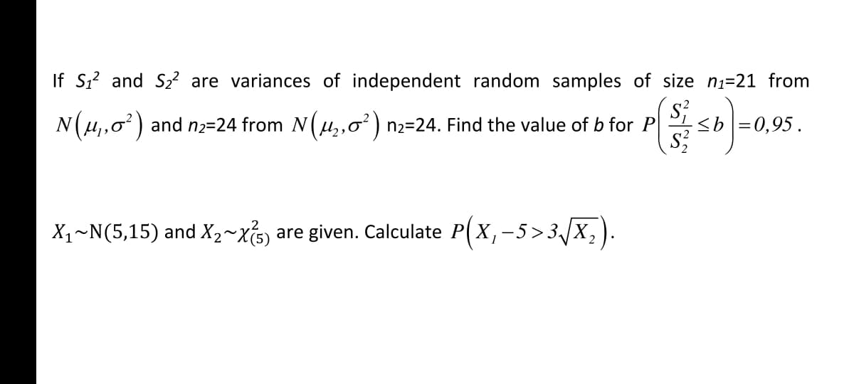 If S,? and S2? are variances of independent random samples of size n1=21 from
N(u,,0) and n2=24 from N(µ,,0² ) n2=24. Find the value of b for P
<b =0,95.
X1~N(5,15) and X2~Xs) are given. Calculate P(X, -5 >3/X,
