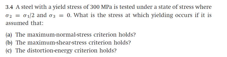 3.4 A steel with a yield stress of 300 MPa is tested under a state of stress where
02 = 01/2 and 03 = 0. What is the stress at which yielding occurs if it is
assumed that:
(a) The maximum-normal-stress criterion holds?
(b) The maximum-shear-stress criterion holds?
(c) The distortion-energy criterion holds?
