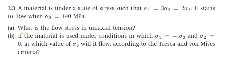 3.3 A material is under a state of stress such that o1 = 302
to flow when o2 = 140 MPa.
= 203. It starts
(a) What is the flow stress in uniaxial tension?
(b) If the material is used under conditions in which ơ1
0, at which value of o 3 will it flow, according to the Tresca and von Mises
03 and o2 =
criteria?
