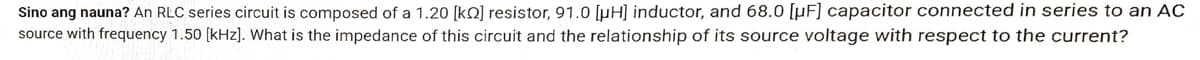 Sino ang nauna? An RLC series circuit is composed of a 1.20 [k] resistor, 91.0 [μµH] inductor, and 68.0 [µF] capacitor connected in series to an AC
source with frequency 1.50 [kHz]. What is the impedance of this circuit and the relationship of its source voltage with respect to the current?