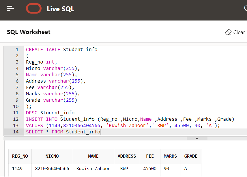 O Live SQL
SQL Worksheet
O Clear
1
CREATE TABLE Student info
2
Reg_no int,
Nicno varchar(255),
Name varchar(255),
Address varchar(255),
Fee varchar (255),
Marks varchar(255),
Grade varchar(255)
);
DESC student_info
INSERT INTO student_info (Reg_no ,Nicno, Name ,Address ,Fee ,Marks ,Grade)
VALUES (1149,8210366404566, 'Ruwish Zahoor',' RWP', 4550o, 90, 'A');
3
4
6
7
8
10
11
12
13
14
SELECT
FROM Student_info
REG_NO
NICNO
NAME
ADDRESS
FEE
MARKS
GRADE
1149
8210366404566
Ruwish Zahoor
RWP
45500
90
A
