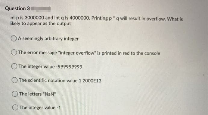 Question 3
int p is 3000000 and int q is 4000000. Printing p q will result in overflow. What is
likely to appear as the output
OA seemingly arbitrary integer
The error message "integer overflow" is printed in red to the console
O The integer value -999999999
O The scientific notation value 1.2000E13
The letters "NaN"
O The integer value -1

