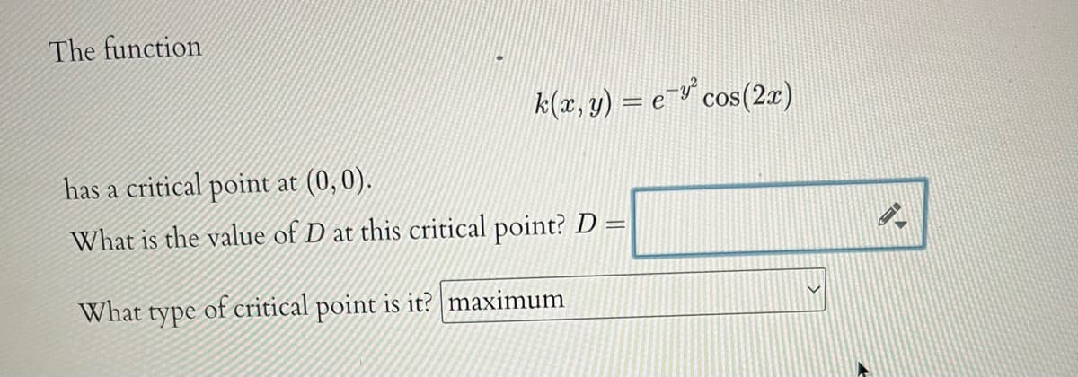 The function
k(x, y) = e- cos(2x)
has a critical point at (0,0).
What is the value of D at this critical point? D =
What type of critical point is it? maximum
