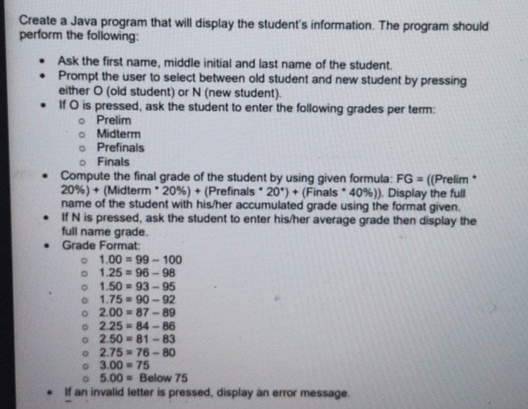 Create a Java program that will display the student's information. The program should
perform the following:
Ask the first name, middle initial and last name of the student.
•Prompt the user to select between old student and new student by pressing
either O (old student) or N (new student).
If O is pressed, ask the student to enter the following grades per term:
o Prelim
o Midterm
o Prefinals
o Finals
• Compute the final grade of the student by using given formula: FG ((Prelim
20%) + (Midterm 20%) + (Prefinals 20") + (Finals 40%)). Display the full
name of the student with his/her accumulated grade using the format given.
If N is pressed, ask the student to enter his/her average grade then display the
full name grade.
Grade Format:
%3D
o 1.00 99-100
1.25 96-98
1.50 93-95
1.75 90-92
o 2.00 = 87-89
o 2.25 84-86
2.50 81-83
2.75 76-80
o 3.00 75
o 5.00 Below 75
If an invalid letter is pressed, display an error message.
