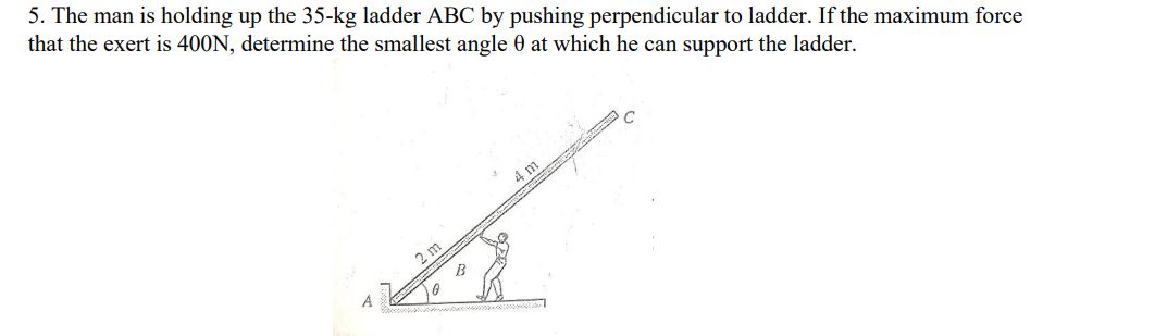 5. The man is holding up the 35-kg ladder ABC by pushing perpendicular to ladder. If the maximum force
that the exert is 400N, determine the smallest angle 0 at which he can support the ladder.
4 m
2 m
A
