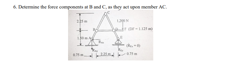 6. Determine the force components at B and C, as they act upon member AC.
2.25 m
1,200 N
BA
DF (DF 1.125 m)
1.50 m A
RAN
*RAy
2.25 m
(ŘE = 0)
REy
0.75 m
0.75 m.
