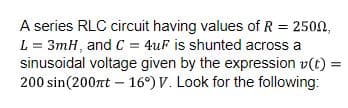 A series RLC circuit having values of R = 2500,
L = 3mH, and C = 4uF is shunted across a
sinusoidal voltage given by the expression v(t) =
200 sin(200nt - 16°) V. Look for the following: