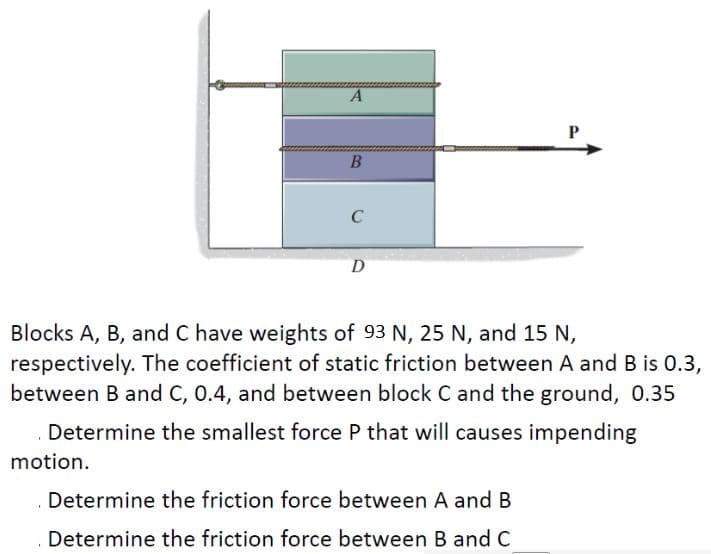 A
B
A
C
D
Blocks A, B, and C have weights of 93 N, 25 N, and 15 N,
respectively. The coefficient of static friction between A and B is 0.3,
between B and C, 0.4, and between block C and the ground, 0.35
Determine the smallest force P that will causes impending
motion.
Determine the friction force between A and B
Determine the friction force between B and C