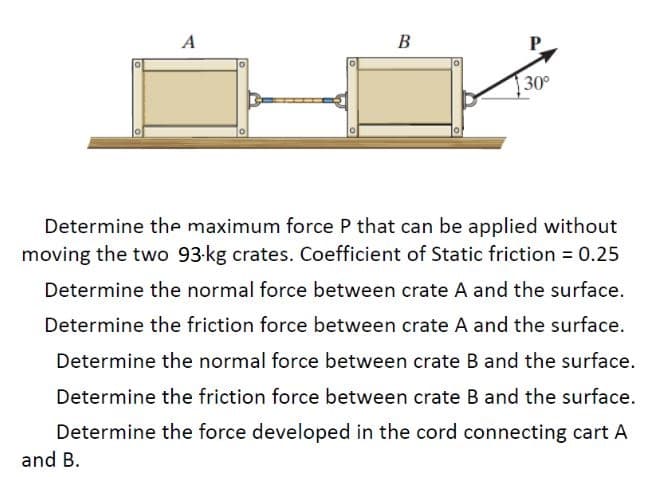 A
B
30°
Determine the maximum force P that can be applied without
moving the two 93-kg crates. Coefficient of Static friction = 0.25
Determine the normal force between crate A and the surface.
Determine the friction force between crate A and the surface.
Determine the normal force between crate B and the surface.
Determine the friction force between crate B and the surface.
Determine the force developed in the cord connecting cart A
and B.