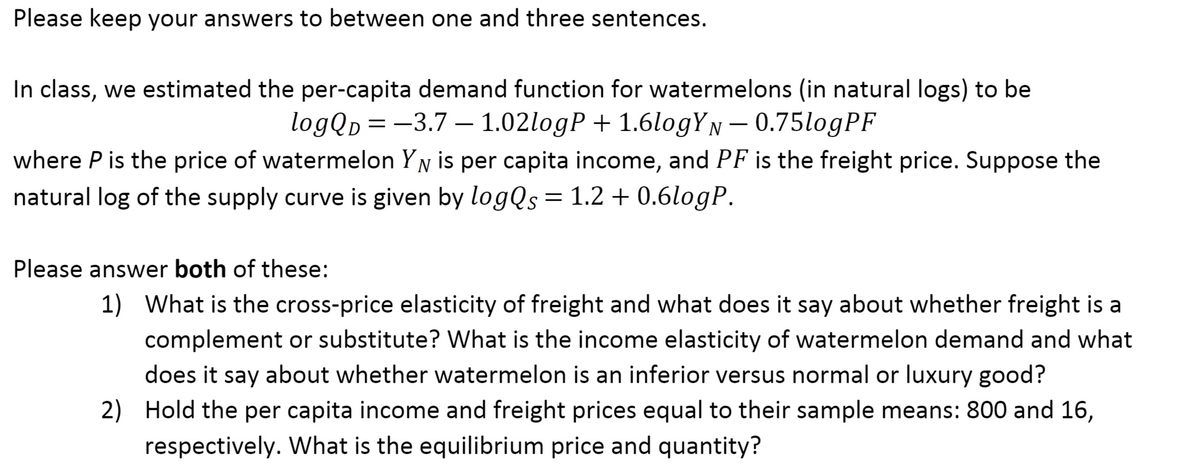 Please keep your answers to between one and three sentences.
In class, we estimated the per-capita demand function for watermelons (in natural logs) to be
logQp = -3.7 – 1.02logP + 1.6logYN - 0.75logPF
D
where P is the price of watermelon YN is per capita income, and PF is the freight price. Suppose the
natural log of the supply curve is given by logQs=1.2 + 0.6logP.
Please answer both of these:
1) What is the cross-price elasticity of freight and what does it say about whether freight is a
complement or substitute? What is the income elasticity of watermelon demand and what
does it say about whether watermelon is an inferior versus normal or luxury good?
2) Hold the per capita income and freight prices equal to their sample means: 800 and 16,
respectively. What is the equilibrium price and quantity?
