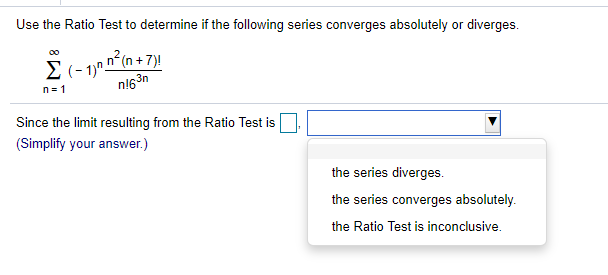 Use the Ratio Test to determine if the following series converges absolutely or diverges.
E(- 1) n°(n + 7)!
n!63n
00
n= 1
Since the limit resulting from the Ratio Test is
(Simplify your answer.)
the series diverges.
the series converges absolutely.
the Ratio Test is inconclusive.
