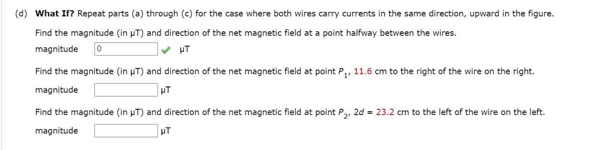(d) What If? Repeat parts (a) through (c) for the case where both wires carry currents in the same direction, upward in the figure.
Find the magnitude (in µT) and direction of the net magnetic field at a point halfway between the wires.
magnitude
µT
Find the magnitude (in µT) and direction of the net magnetic field at point P,, 11.6 cm to the right of the wire on the right.
magnitude
µT
Find the magnitude (in µT) and direction of the net magnetic field at point P,, 2d = 23.2 cm to the left of the wire on the left.
magnitude
µT
