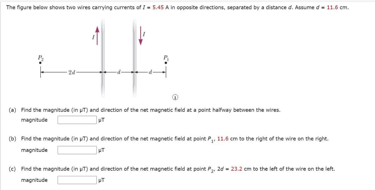 The figure below shows two wires carrying currents of I = 5.45 A in opposite directions, separated by a distance d. Assume d = 11.6 cm.
P2
2d
(a) Find the magnitude (in µT) and direction of the net magnetic field at a point halfway between the wires.
magnitude
µT
(b) Find the magnitude (in µT) and direction of the net magnetic field at point P,, 11.6 cm to the right of the wire on the right.
magnitude
HT
(c) Find the magnitude (in µT) and direction of the net magnetic field at point P,, 2d = 23.2 cm to the left of the wire on the left.
magnitude
µT
