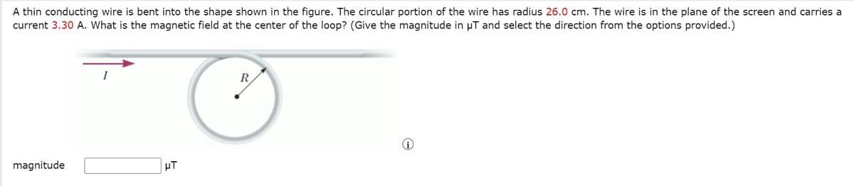 A thin conducting wire is bent into the shape shown in the figure. The circular portion of the wire has radius 26.0 cm. The wire is in the plane of the screen and carries a
current 3.30 A. What is the magnetic field at the center of the loop? (Give the magnitude in µT and select the direction from the options provided.)
I
R
magnitude
HT

