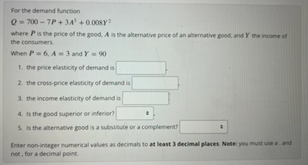 For the demand function
Q = 700 – 7P + 3A +0.008Y²
where P is the price of the good, A is the alternative price of an alternative good, and Y the income of
the consumers.
When P = 6, A = 3 and Y = 90
1. the price elasticity of demand is
2. the cross-price elasticity of demand is
3. the income elasticity of demand is
4. Is the good superior or inferior?
5. Is the alternative good is a substitute or a complement?
Enter non-integer numerical values as decimals to at least 3 decimal places. Note: you must use a. and
not, for a decimal point.
