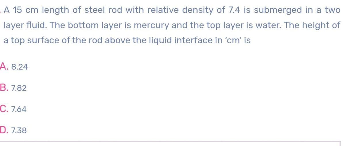 A 15 cm length of steel rod with relative density of 7.4 is submerged in a two
layer fluid. The bottom layer is mercury and the top layer is water. The height of
a top surface of the rod above the liquid interface in 'cm' is
A. 8.24
B. 7.82
C. 7.64
D. 7.38
