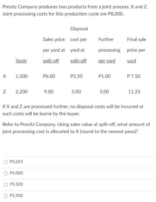 Previtz Company produces two products from a joint process: X and Z.
Joint processing costs for this production cycle are P8,000.
Disposal
Sales price cost per
Further
Final sale
per yard at yard at
processing price per
Yards
split-off
split-off
per yard
yard
X
1,500
P6.00
P3.50
P1.00
P7.50
2,200
9.00
5.00
3.00
11.25
If X and Z are processed further, no disposal costs will be incurred or
such costs will be borne by the buyer.
Refer to Previtz Company. Using sales value at split-off, what amount of
joint processing cost is allocated to X (round to the nearest peso)?
P3,243
P4,000
P5,500
P2,500
