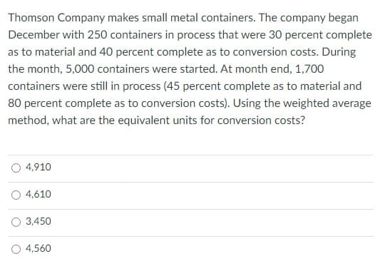 Thomson Company makes small metal containers. The company began
December with 250 containers in process that were 30 percent complete
as to material and 40 percent complete as to conversion costs. During
the month, 5,000 containers were started. At month end, 1,700
containers were still in process (45 percent complete as to material and
80 percent complete as to conversion costs). Using the weighted average
method, what are the equivalent units for conversion costs?
O 4,910
O 4,610
O 3,450
O 4,560
