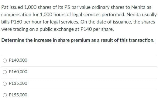 Pat issued 1,000 shares of its P5 par value ordinary shares to Nenita as
compensation for 1,000 hours of legal services performed. Nenita usually
bills P160 per hour for legal services. On the date of issuance, the shares
were trading on a public exchange at P140 per share.
Determine the increase in share premium as a result of this transaction.
O P140,000
O P160,000
P135,000
O P155,000
