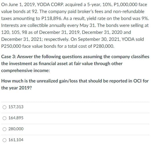 On June 1, 2019, YODA CORP. acquired a 5-year, 10%, P1,000,000 face
value bonds at 92. The company paid broker's fees and non-refundable
taxes amounting to P118,896. As a result, yield rate on the bond was 9%.
Interests are collectible annually every May 31. The bonds were selling at
120, 105, 98 as of December 31, 2019, December 31, 2020 and
December 31, 2021; respectively. On September 30, 2021, YODA sold
P250,000 face value bonds for a total cost of P280,00o.
Case 3: Answer the following questions assuming the company classifies
the investment as financial asset at fair value through other
comprehensive income:
How much is the unrealized gain/loss that should be reported in OCI for
the year 2019?
O 157,313
O 164,895
O 280,000
161,104

