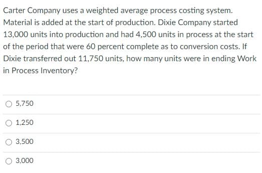 Carter Company uses a weighted average process costing system.
Material is added at the start of production. Dixie Company started
13,000 units into production and had 4,500 units in process at the start
of the period that were 60 percent complete as to conversion costs. If
Dixie transferred out 11,750 units, how many units were in ending Work
in Process Inventory?
5,750
1,250
3,500
3,000
