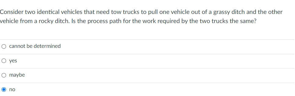 Consider two identical vehicles that need tow trucks to pull one vehicle out of a grassy ditch and the other
vehicle from a rocky ditch. Is the process path for the work required by the two trucks the same?
O cannot be determined
O yes
O maybe
O no