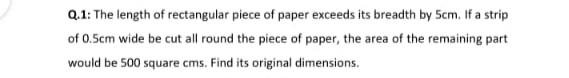 Q.1: The length of rectangular piece of paper exceeds its breadth by 5cm. If a strip
of 0.5cm wide be cut all round the piece of paper, the area of the remaining part
would be 500 square cms. Find its original dimensions.

