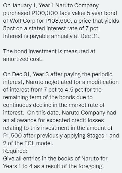 On January 1, Year 1 Naruto Company
purchased P100,000 face value 5 year bond
of Wolf Corp for P108,660, a price that yields
5pct on a stated interest rate of 7 pct.
Interest is payable annually at Dec 31.
The bond investment is measured at
amortized cost.
On Dec 31, Year 3 after paying the periodic
interest, Naruto negotiated for a modification
of interest from 7 pct to 4.5 pct for the
remaining term of the bonds due to
continuous decline in the market rate of
interest. On this date, Naruto Company had
an allowance for expected credit losses
relating to this investment in the amount of
P1,500 after previously applying Stages 1 and
2 of the ECL model.
Required:
Give all entries in the books of Naruto for
Years 1 to 4 as a result of the foregoing.
