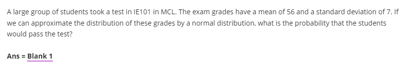 A large group of students took a test in IE101 in MCL. The exam grades have a mean of 56 and a standard deviation of 7. If
we can approximate the distribution of these grades by a normal distribution, what is the probability that the students
would pass the test?
Ans = Blank 1
