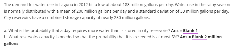 The demand for water use in Laguna in 2012 hit a low of about 188 million gallons per day. Water use in the rainy season
is normally distributed with a mean of 200 million gallons per day and a standard deviation of 33 million gallons per day.
City reservoirs have a combined storage capacity of nearly 250 million gallons.
a. What is the probability that a day requires more water than is stored in city reservoirs? Ans = Blank 1
b. What reservoirs capacity is needed so that the probability that it is exceeded is at most 5%? Ans = Blank 2 million
gallons
